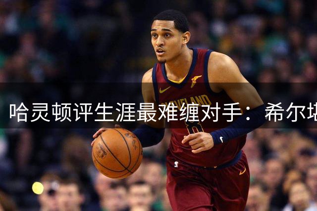 哈灵顿评生涯最难缠对手：希尔堪称初代科比 皮尔斯兰多夫上榜
