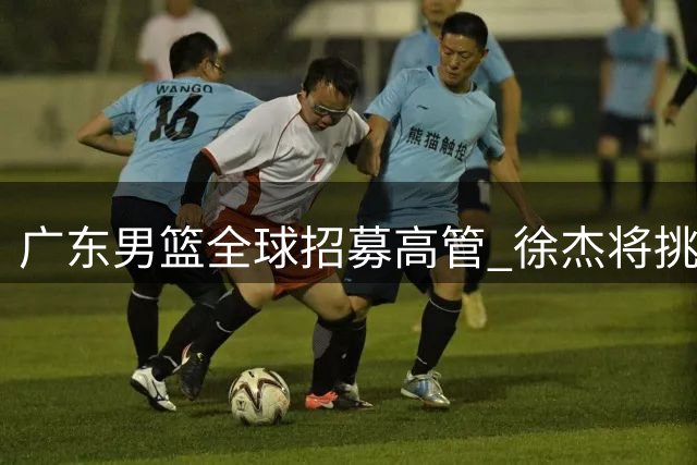 广东男篮全球招募高管 徐杰将挑战前MVP罗斯