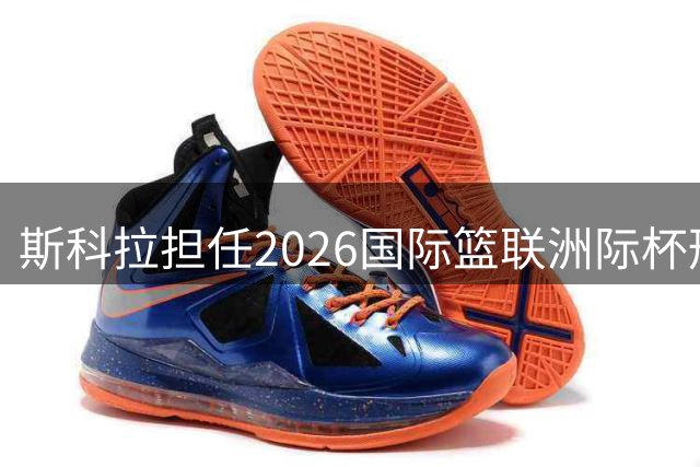 斯科拉担任2026国际篮联洲际杯形象大使