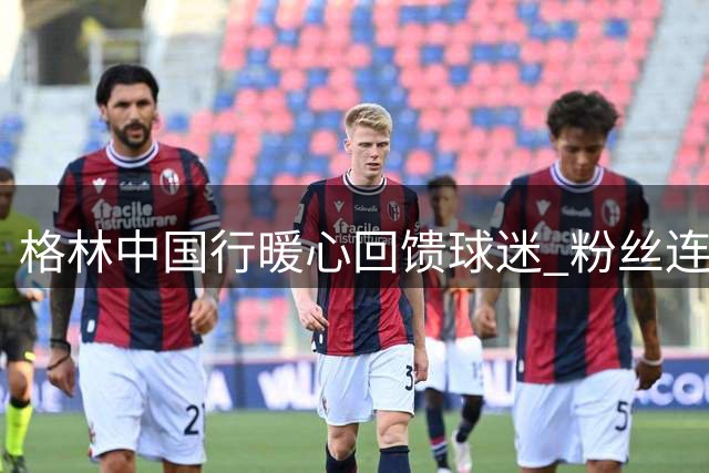 格林中国行暖心回馈球迷 粉丝连夜守候收获惊喜福利