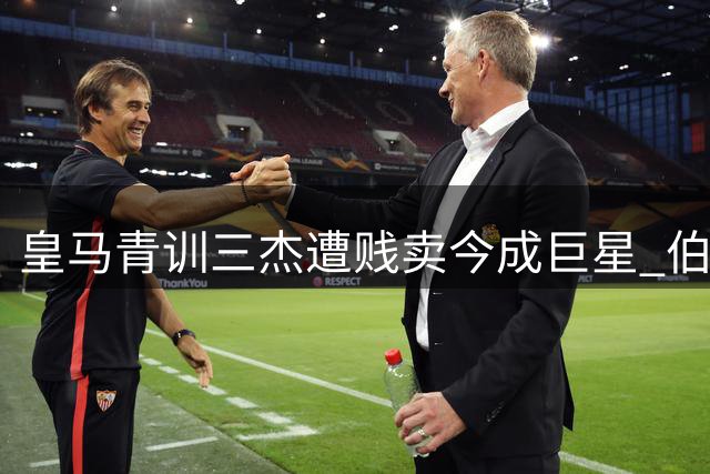 皇马青训三杰遭贱卖今成巨星 伯纳乌高层追悔莫及