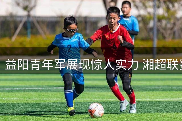 益阳青年军展现惊人实力 湘超联赛三连胜开局惊艳