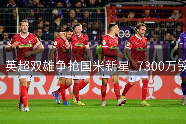 英超双雄争抢国米新星 7300万镑天价引爆夏窗争夺战