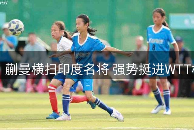 蒯曼横扫印度名将 强势挺进WTT横滨赛16强