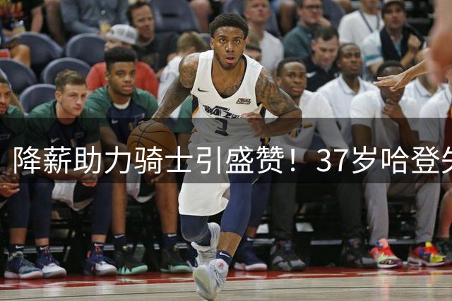 降薪助力骑士引盛赞！37岁哈登失去自律再度发胖 能再入三阵自证吗？