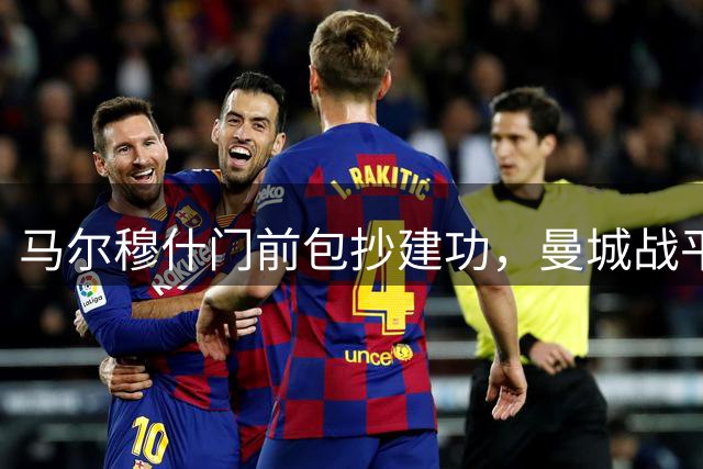 马尔穆什门前包抄建功，曼城战平马竞全场沸腾