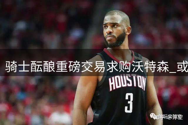 骑士酝酿重磅交易求购沃特森 或送出施罗德+斯特鲁斯
