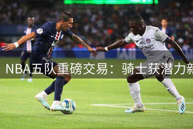 NBA五队重磅交易：骑士获潜力新星 哈登续约在即